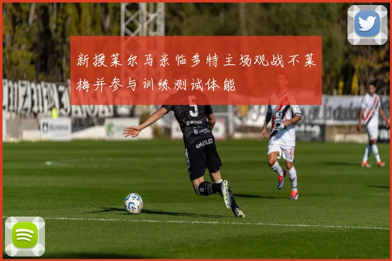 新援莱尔马亲临多特主场观战不莱梅并参与训练测试体能