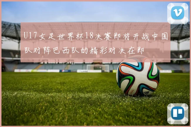 U17女足世界杯18决赛即将开战中国队对阵巴西队的精彩对决在即