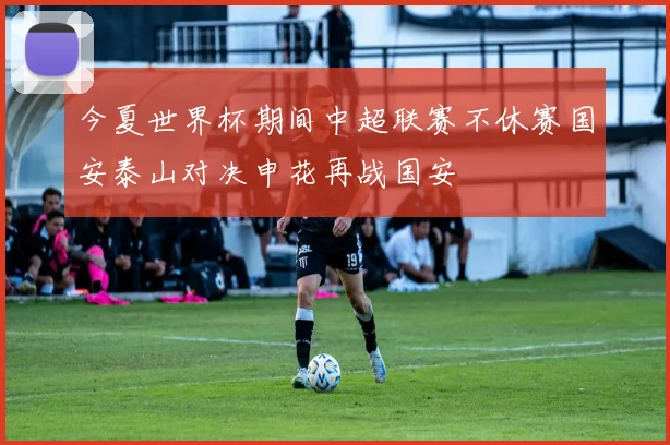 今夏世界杯期间中超联赛不休赛国安泰山对决申花再战国安
