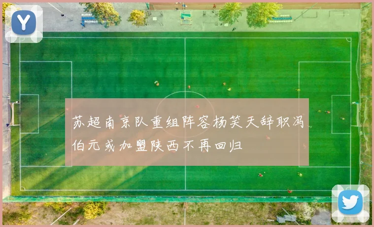 苏超南京队重组阵容杨笑天辞职冯伯元或加盟陕西不再回归