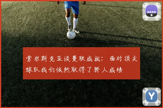索尔斯克亚谈曼联成就：面对顶尖球队我们依然取得了骄人成绩