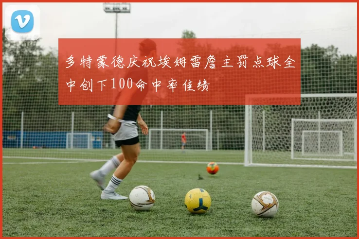 多特蒙德庆祝埃姆雷詹主罚点球全中创下100命中率佳绩