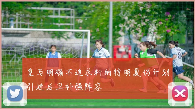 皇马明确不追求科纳特明夏仍计划引进后卫补强阵容