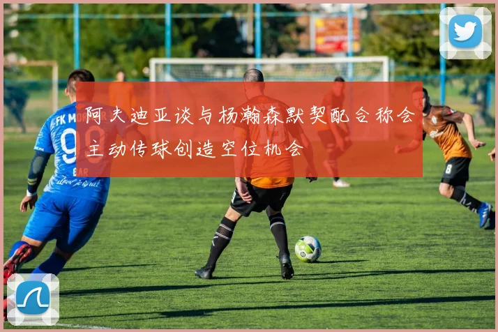 阿夫迪亚谈与杨瀚森默契配合称会主动传球创造空位机会