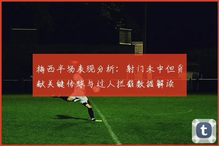 梅西半场表现分析：射门未中但贡献关键传球与过人拦截数据解读