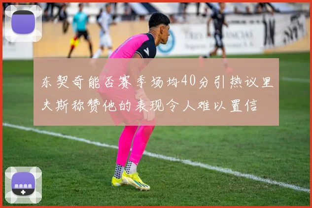 东契奇能否赛季场均40分引热议里夫斯称赞他的表现令人难以置信