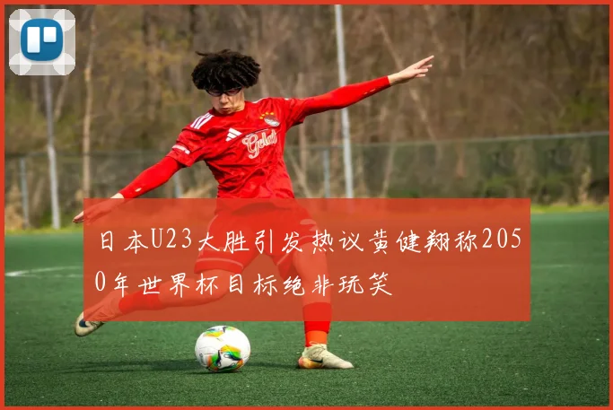 日本U23大胜引发热议黄健翔称2050年世界杯目标绝非玩笑