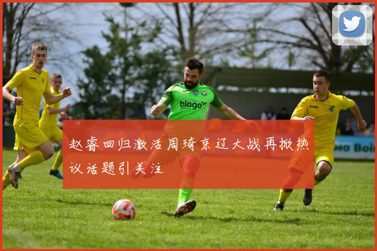 赵睿回归激活周琦京辽大战再掀热议话题引关注