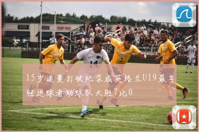 15岁道曼打破纪录成英格兰U19最年轻进球者助球队大胜7比0