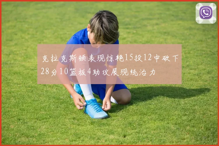 克拉克斯顿表现惊艳15投12中砍下28分10篮板4助攻展现统治力