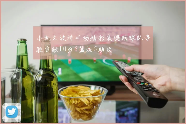 小凯文波特半场精彩表现助球队争胜贡献10分5篮板5助攻